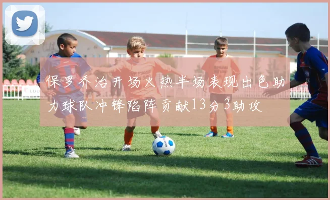 保罗乔治开场火热半场表现出色助力球队冲锋陷阵贡献13分3助攻
