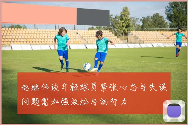 赵继伟谈年轻球员紧张心态与失误问题需加强放松与执行力