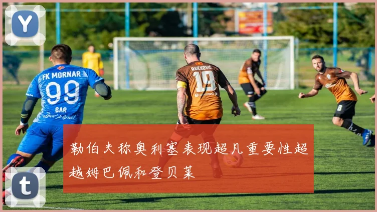 勒伯夫称奥利塞表现超凡重要性超越姆巴佩和登贝莱