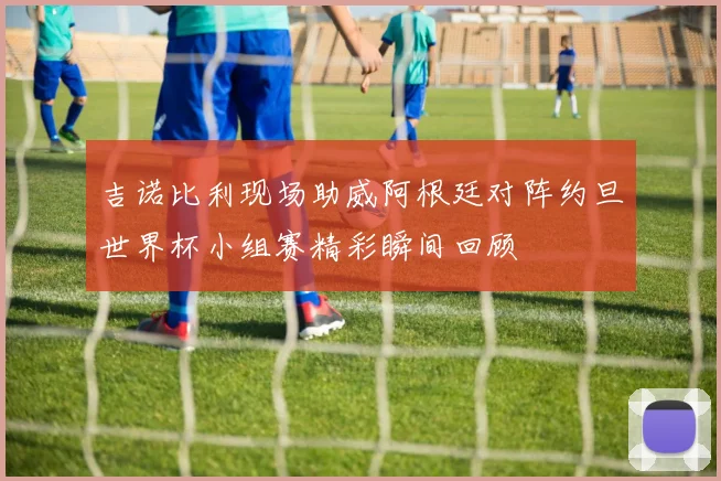 吉诺比利现场助威阿根廷对阵约旦世界杯小组赛精彩瞬间回顾