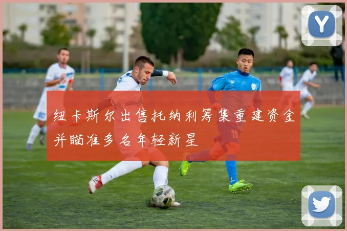 纽卡斯尔出售托纳利筹集重建资金并瞄准多名年轻新星