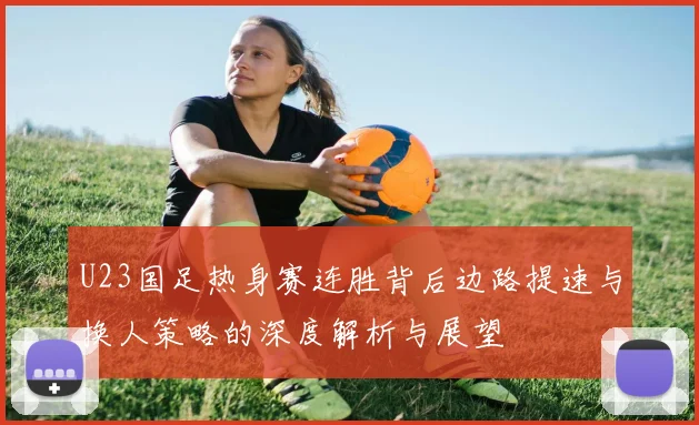U23国足热身赛连胜背后边路提速与换人策略的深度解析与展望