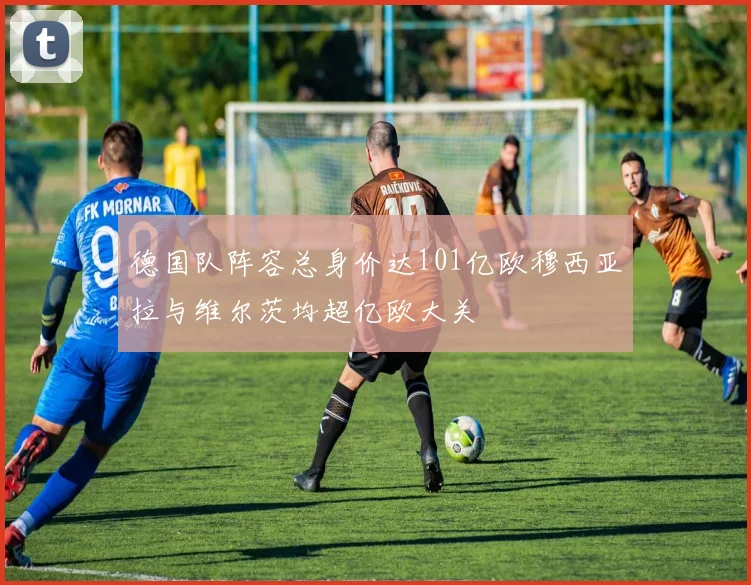 德国队阵容总身价达101亿欧穆西亚拉与维尔茨均超亿欧大关