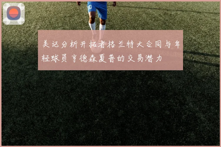 美记分析开拓者格兰特大合同与年轻球员亨德森夏普的交易潜力