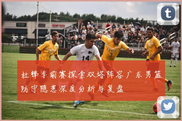 杜锋季前赛探索双塔阵容广东男篮防守隐患深度分析与复盘