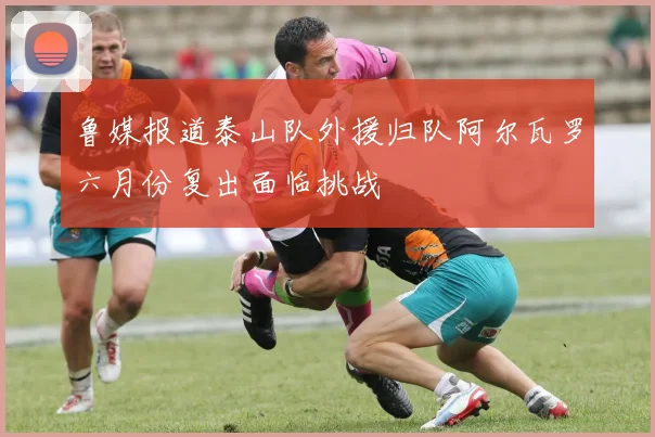 鲁媒报道泰山队外援归队阿尔瓦罗六月份复出面临挑战