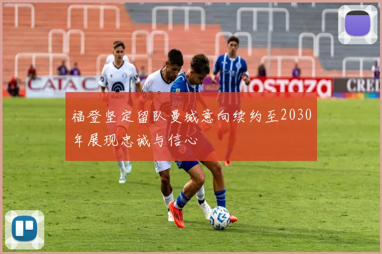 福登坚定留队曼城意向续约至2030年展现忠诚与信心