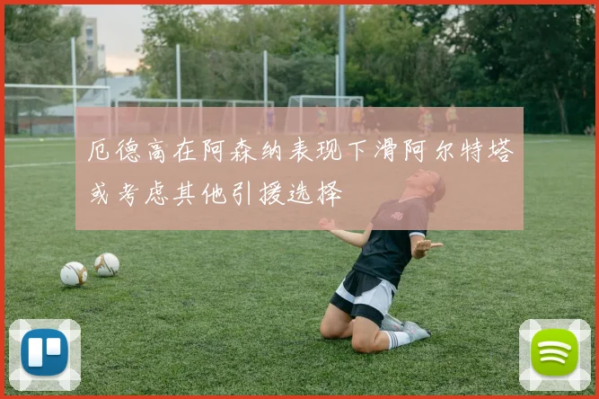 厄德高在阿森纳表现下滑阿尔特塔或考虑其他引援选择