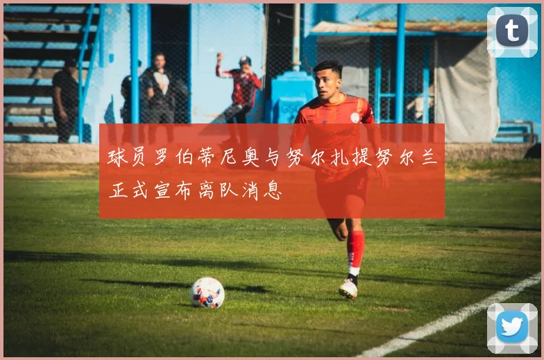 球员罗伯蒂尼奥与努尔扎提努尔兰正式宣布离队消息