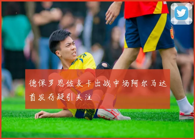 德保罗恩佐麦卡出战中场阿尔马达首发存疑引关注