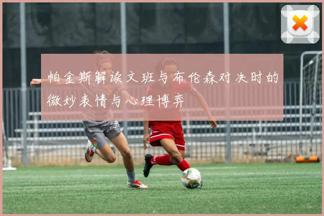 帕金斯解读文班与布伦森对决时的微妙表情与心理博弈