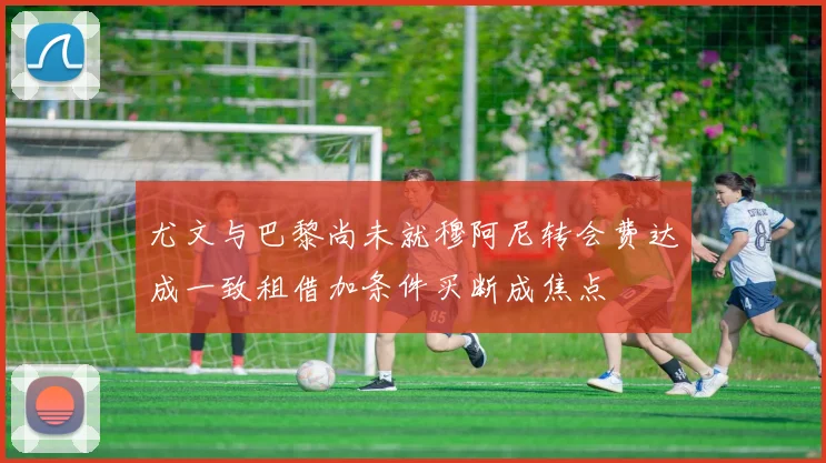尤文与巴黎尚未就穆阿尼转会费达成一致租借加条件买断成焦点