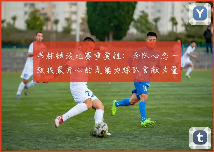 韦林顿谈比赛重要性：全队心态一致我最开心的是能为球队贡献力量