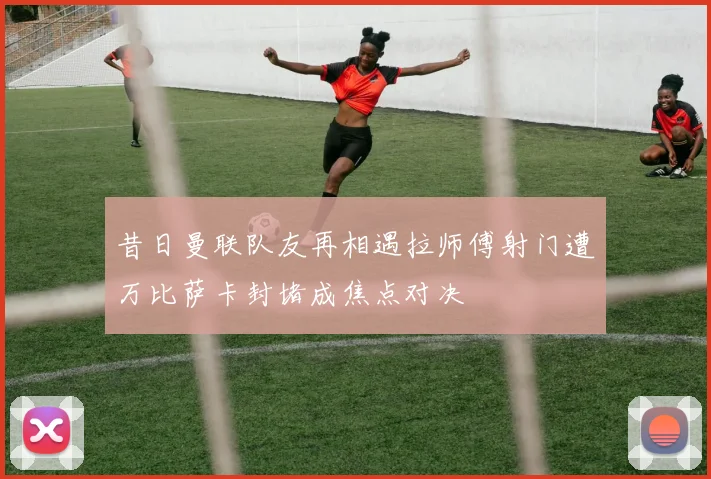 昔日曼联队友再相遇拉师傅射门遭万比萨卡封堵成焦点对决