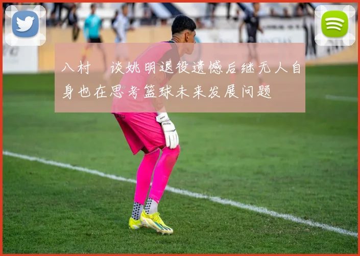 八村塁谈姚明退役遗憾后继无人自身也在思考篮球未来发展问题