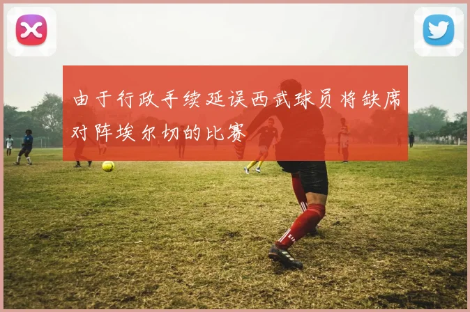 由于行政手续延误西武球员将缺席对阵埃尔切的比赛