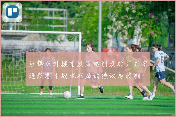 杜锋双外援首发策略引发对广东宏远新赛季战术布局的热议与猜测