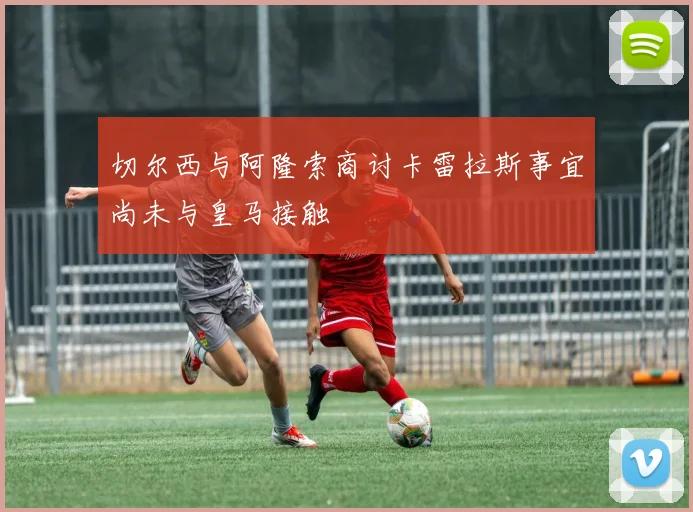 切尔西与阿隆索商讨卡雷拉斯事宜尚未与皇马接触
