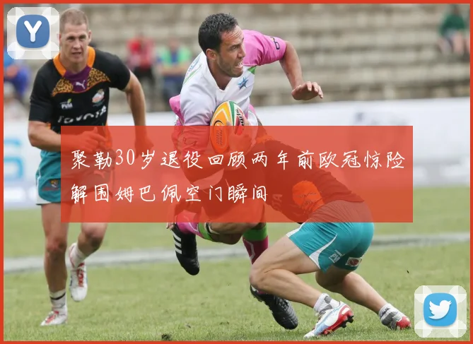 聚勒30岁退役回顾两年前欧冠惊险解围姆巴佩空门瞬间