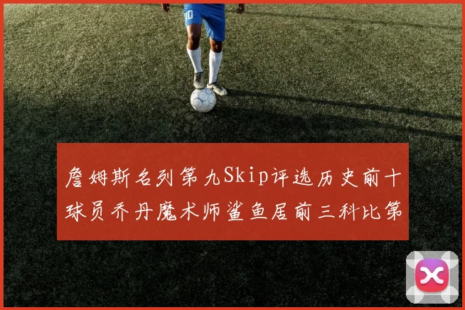詹姆斯名列第九Skip评选历史前十球员乔丹魔术师鲨鱼居前三科比第七