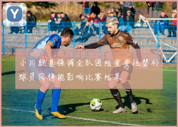 小川航基强调全队团结重要性替补球员同样能影响比赛结果