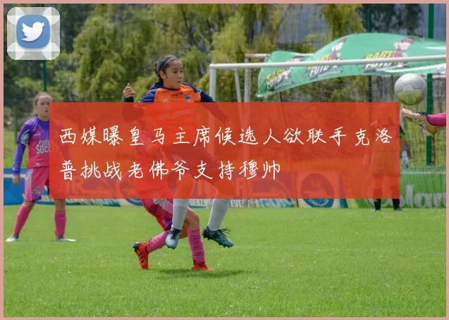 西媒曝皇马主席候选人欲联手克洛普挑战老佛爷支持穆帅