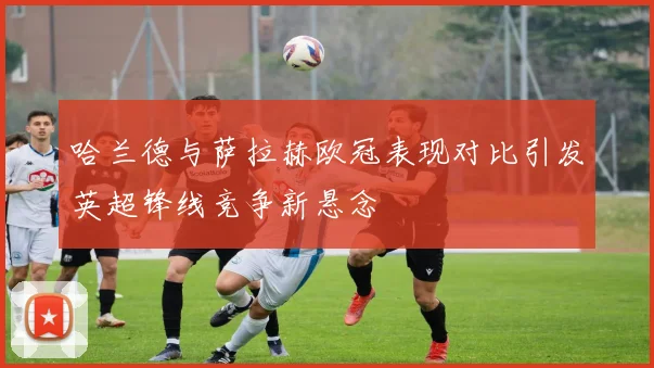 哈兰德与萨拉赫欧冠表现对比引发英超锋线竞争新悬念