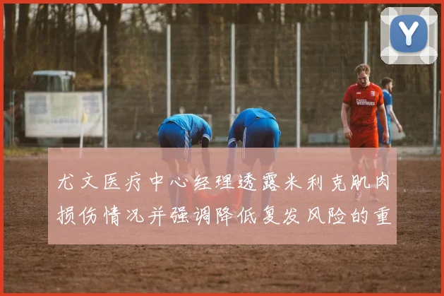 尤文医疗中心经理透露米利克肌肉损伤情况并强调降低复发风险的重要性
